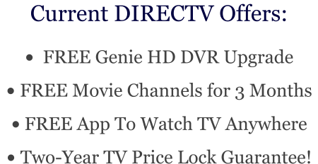 Current DIRECTV Offers: •	  FREE Genie HD DVR Upgrade •	 FREE Movie Channels for 3 Months •	 FREE App To Watch TV Anywhere •	 Two-Year TV Price Lock Guarantee!