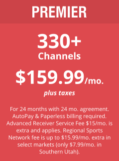 PREMIER 330+ Channels $159.99/mo. plus taxes  For 24 months with 24 mo. agreement. AutoPay & Paperless billing required. Advanced Receiver Service Fee $15/mo. is extra and applies. Regional Sports Network fee is up to $15.99/mo. extra in select markets (only $7.99/mo. in Southern Utah).