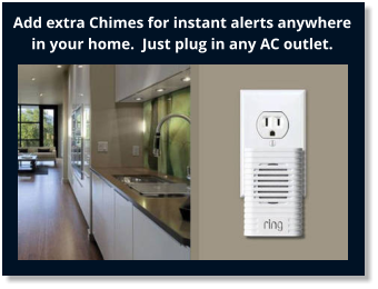 Add extra Chimes for instant alerts anywhere in your home.  Just plug in any AC outlet.