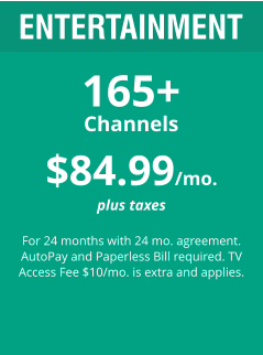 $84.99/mo. plus taxes  For 24 months with 24 mo. agreement. AutoPay and Paperless Bill required. TV Access Fee $10/mo. is extra and applies. ENTERTAINMENT 165+ Channels