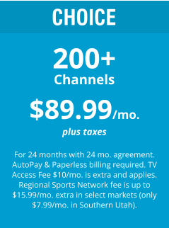 CHOICE 200+ Channels $89.99/mo. plus taxes  For 24 months with 24 mo. agreement. AutoPay & Paperless billing required. TV Access Fee $10/mo. is extra and applies. Regional Sports Network fee is up to $15.99/mo. extra in select markets (only $7.99/mo. in Southern Utah).