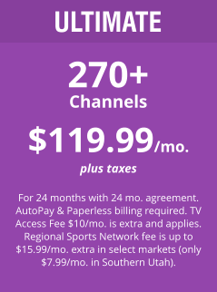 ULTIMATE 270+ Channels $119.99/mo. plus taxes  For 24 months with 24 mo. agreement. AutoPay & Paperless billing required. TV Access Fee $10/mo. is extra and applies. Regional Sports Network fee is up to $15.99/mo. extra in select markets (only $7.99/mo. in Southern Utah).