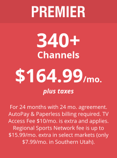 PREMIER 340+ Channels $164.99/mo. plus taxes  For 24 months with 24 mo. agreement. AutoPay & Paperless billing required. TV Access Fee $10/mo. is extra and applies. Regional Sports Network fee is up to $15.99/mo. extra in select markets (only $7.99/mo. in Southern Utah).