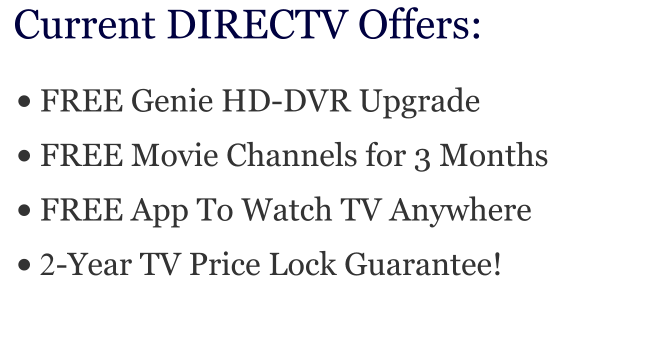 •	FREE Genie HD-DVR Upgrade •	FREE Movie Channels for 3 Months •	FREE App To Watch TV Anywhere •	2-Year TV Price Lock Guarantee! Current DIRECTV Offers: