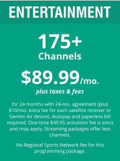 $89.99/mo. plus taxes & fees  for 24 months with 24-mo. agreement (plus $10/mo. extra fee for each satellite receiver or Gemini Air device). Autopay and paperless bill required. One-time $49.95 activation fee is extra and may apply. Streaming packages offer less channels.  No Regional Sports Network fee for this programming package. ENTERTAINMENT 175+ Channels