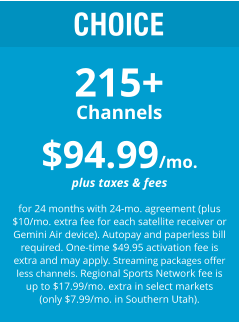 CHOICE 215+ Channels $94.99/mo. plus taxes & fees  for 24 months with 24-mo. agreement (plus $10/mo. extra fee for each satellite receiver or Gemini Air device). Autopay and paperless bill required. One-time $49.95 activation fee is extra and may apply. Streaming packages offer less channels. Regional Sports Network fee is up to $17.99/mo. extra in select markets (only $7.99/mo. in Southern Utah).